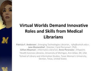 Virtual Worlds Demand Innovative Roles and Skills from Medical Librarians  Patricia F. Anderson 1 , Emerging Technologies Librarian,  <pfa@umich.edu>;  Jane Blumenthal 1 , Director; Carol Perryman 2 , PhD;  Gillian Mayman 1 , Informatics Librarian;  Anne Perorazio 1 , Infopoint;  1 Health Sciences Libraries, University of Michigan, Ann Arbor, MI, USA 2 School of Library and Information Studies, Texas Woman's University, Denton, Texas, United States  