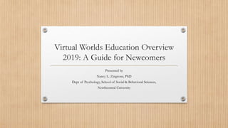 Virtual Worlds Education Overview
2019: A Guide for Newcomers
Presented by
Nancy L. Zingrone, PhD
Dept of Psychology, School of Social & Behavioral Sciences,
Northcentral University
 