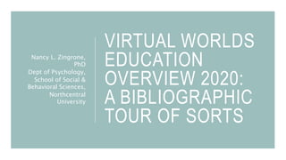 VIRTUAL WORLDS
EDUCATION
OVERVIEW 2020:
A BIBLIOGRAPHIC
TOUR OF SORTS
Nancy L. Zingrone,
PhD
Dept of Psychology,
School of Social &
Behavioral Sciences,
Northcentral
University
 