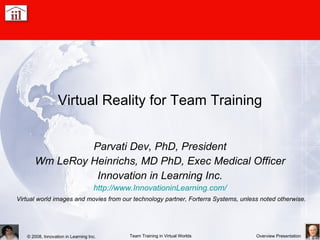 Virtual Reality for Team Training Parvati Dev, PhD, President Wm LeRoy Heinrichs, MD PhD, Exec Medical Officer Innovation in Learning Inc. http://www.InnovationinLearning.com/ Virtual world images and movies from our technology partner, Forterra Systems, unless noted otherwise. 