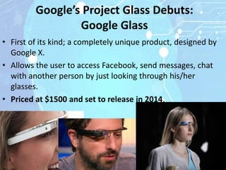 Google’s Project Glass Debuts:
                 Google Glass
• First of its kind; a completely unique product, designed by
  Google X.
• Allows the user to access Facebook, send messages, chat
  with another person by just looking through his/her
  glasses.
• Priced at $1500 and set to release in 2014.
 