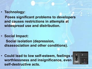 • Technology:
  Poses significant problems to developers
  and causes restrictions in attempts at
  widespread use and distribution.

• Social Impact:
   Social isolation (depression,
  disassociation and other conditions).

• Could lead to low self-esteem, feelings of
  worthlessness and insignificance, even
  self-destructive acts.
 