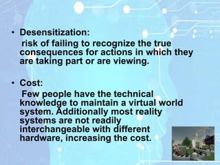 • Desensitization:
  risk of failing to recognize the true
  consequences for actions in which they
  are taking part or are viewing.

• Cost:
   Few people have the technical
  knowledge to maintain a virtual world
  system. Additionally most reality
  systems are not readily
  interchangeable with different
  hardware, increasing the cost.
 