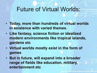 Future of Virtual Worlds:

• Today, more than hundreds of virtual worlds
  in existence with varied themes.
• Like fantasy, science fiction or idealized
  modern environments like tropical islands,
  gardens etc
• Virtual worlds mostly exist in the form of
  games
• But in future, will expand into a broader
  range of fields like education, military,
  entertainment etc
 