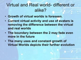 Virtual and Real world- different or
               alike?
• Growth of virtual worlds is foreseen.
• Current virtual activity and use of avatars is
  removing the difference between the virtual
  and real worlds
• The boundary between the 2 may fade even
  more in the future
• The many uses and constant growth of
  Virtual Worlds depicts their further evolution
 