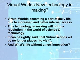 Virtual Worlds-New technology in
              making?
• Virtual Worlds becoming a part of daily life
  due to increased and better internet access
• This technology in making will bring a
  revolution in the world of science &
  technology
• It can be rightly said, that Virtual Worlds wil
  be no longer places “to visit”.
• And What‟s life without a new innovation?
 