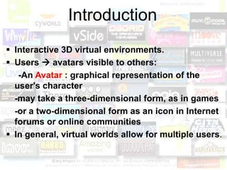 Introduction
 Interactive 3D virtual environments.
 Users  avatars visible to others:
   -An Avatar : graphical representation of the
  user's character
  -may take a three-dimensional form, as in games
  -or a two-dimensional form as an icon in Internet
  forums or online communities
 In general, virtual worlds allow for multiple users.
 