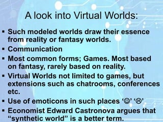A look into Virtual Worlds:
 Such modeled worlds draw their essence
  from reality or fantasy worlds.
 Communication
 Most common forms; Games. Most based
  on fantasy, rarely based on reality.
 Virtual Worlds not limited to games, but
  extensions such as chatrooms, conferences
  etc.
 Use of emoticons in such places „‟ „‟
 Economist Edward Castronova argues that
  “synthetic world” is a better term.
 