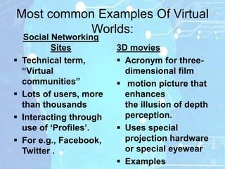 Most common Examples Of Virtual
           Worlds:
    Social Networking
           Sites          3D movies
   Technical term,        Acronym for three-
    “Virtual                dimensional film
    communities”           motion picture that
   Lots of users, more     enhances
    than thousands          the illusion of depth
   Interacting through     perception.
    use of „Profiles‟.     Uses special
   For e.g., Facebook,     projection hardware
    Twitter .               or special eyewear
                           Examples
 
