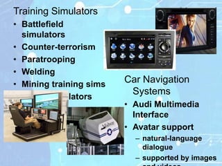 Training Simulators
• Battlefield
  simulators
• Counter-terrorism
• Paratrooping
• Welding
• Mining training sims
                         Car Navigation
                          Systems
• Flight Simulators
                         • Audi Multimedia
                           Interface
                         • Avatar support
                           – natural-language
                             dialogue
                           – supported by images
 
