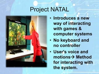 Project NATAL
      • Introduces a new
        way of interacting
        with games &
        computer systems
      • No keyboard and
        no controller
      • User's voice and
        motions Method
        for interacting with
        the system.
 