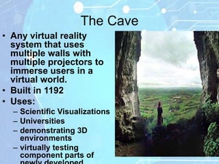 The Cave
• Any virtual reality
  system that uses
  multiple walls with
  multiple projectors to
  immerse users in a
  virtual world.
• Built in 1192
• Uses:
  – Scientific Visualizations
  – Universities
  – demonstrating 3D
    environments
  – virtually testing
    component parts of
 