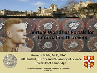 Virtual Worlds as Portals for
             Information Discovery


       Shannon Bohle, MLIS, FRAS
PhD Student, History and Philosophy of Science
          University of Cambridge
     CiE Turing Centenary Conference, University of Cambridge
                           22 June 2012
 