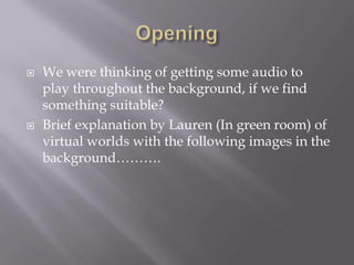 



We were thinking of getting some audio to
play throughout the background, if we find
something suitable?
Brief explanation by Lauren (In green room) of
virtual worlds with the following images in the
background……….

 