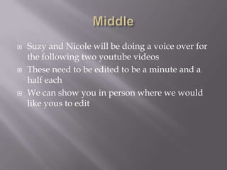 





Suzy and Nicole will be doing a voice over for
the following two youtube videos
These need to be edited to be a minute and a
half each
We can show you in person where we would
like yous to edit

 