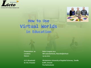 How to Use
Virtual Worlds
   in Education



 Presentation at:   Velon Congres 2011
 Location:          NH Leeuwenhorst, Noordwijkerhout
 Datum:             15-03-2011

 A.P.J.Breedveld    Windesheim University of Applied Sciences, Zwolle
 Dr. W.J.Trooster   SURF, Utrecht
                    The Netherlands
 