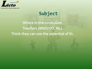 Subject
       Where in the curriculum
       Teachers (MBO/VO, NL)
Think they can use the potential of SL
 