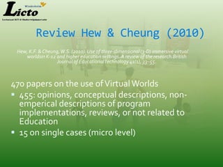 Review Hew & Cheung (2010)
 Hew, K.F. & Cheung, W.S. (2010). Use of three-dimensional (3-D) immersive virtual
    worldsin K-12 and higher education settings. A review of the research.British
                   Journal of Educational Technology 41(1), 33–55.



470 papers on the use of Virtual Worlds
 455: opinions, conceptual descriptions, non-
  emperical descriptions of program
  implementations, reviews, or not related to
  Education
 15 on single cases (micro level)
 