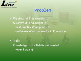 Problem
 Missing, at this moment:
  A survey of - and insight in
    best practices/bad practices
    on the use of virtual worlds in Education


 Risk:
  Knowledge in this field is reinvented
   (over & again)
 