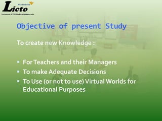 Objective of present Study

To create new Knowledge :

 For Teachers and their Managers
 To make Adequate Decisions
 To Use (or not to use) Virtual Worlds for
  Educational Purposes
 