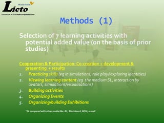 Methods (1)
Selection of 7 learning activities with
  potential added value (on the basis of prior
  studies)

Cooperation & Participation: Co-creation = development &
  presenting + results
1. Practicing skills (eg in simulations, role play/iexploring identities)
2. Viewing learning content (eg the medium SL, interaction by
    avatars, simulations/visualisations)
3. Building activities
4. Organizing Events
5. Organizing/building Exhibitions
   *SL compared with other media like: RL, Blackboard, MSN, e-mail
 