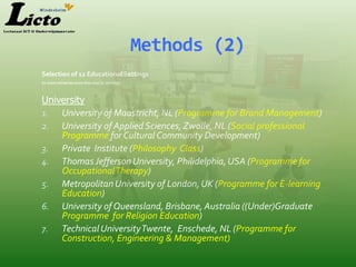 Methods (2)
Selection of 12 Educational Settings
(in most initiatives more than one SL-activity)



University
1. University of Maastricht, NL (Programme for Brand Management)
2. University of Applied Sciences, Zwolle, NL (Social professional
    Programme for Cultural Community Development)
3. Private Institute (Philosophy Class)
4. Thomas Jefferson University, Philidelphia, USA (Programme for
    OccupationalTherapy)
5. Metropolitan University of London, UK (Programme for E-learning
    Education)
6. University of Queensland, Brisbane, Australia ((Under)Graduate
    Programme for Religion Education)
7. Technical UniversityTwente, Enschede, NL (Programme for
    Construction, Engineering & Management)
 