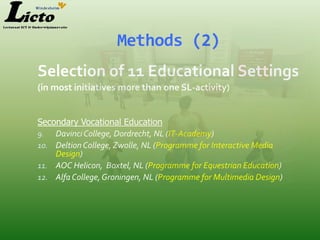 Methods (2)
Selection of 11 Educational Settings
(in most initiatives more than one SL-activity)


Secondary Vocational Education
9. Davinci College, Dordrecht, NL (IT-Academy)
10. Deltion College, Zwolle, NL (Programme for Interactive Media
    Design)
11. AOC Helicon, Boxtel, NL (Programme for Equestrian Education)
12. Alfa College, Groningen, NL (Programme for Multimedia Design)
 