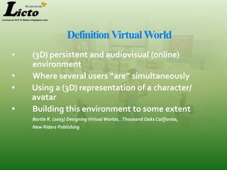Definition Virtual World
   (3D) persistent and audiovisual (online)
    environment
   Where several users “are” simultaneously
   Using a (3D) representation of a character/
    avatar
   Building this environment to some extent
    Bartle R. (2003) Designing Virtual Worlds,. Thousand Oaks California,
    New Riders Publishing
 