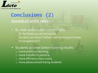 Conclusions (2)
Grounds of added value:

 SL motivates students intrinsically
   SL facilitates social interaction
   Student can direct his/her own learning activities
   (?Competence?)

 Students achieve better learning results:
  o   more profound learning,
  o   more transfer to practice,
  o   more efficiency (less costs),
  o   more pleasure/well-being students
 