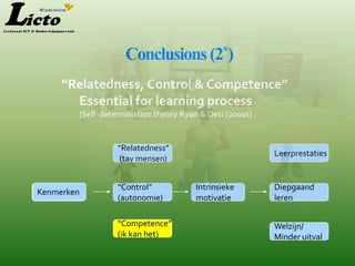 Conclusions (2*)
     “Relatedness, Control & Competence”
       Essential for learning process
        (Self-determination theory Ryan & Deci (2000))


                  “Relatedness”
                                                         Leerprestaties
                  (tav mensen)


                  “Control”            Intrinsieke       Diepgaand
Kenmerken
 Features
                  (autonomie)          motivatie         leren

                  “Competence”                           Welzijn/
                  (ik kan het)                           Minder uitval
 