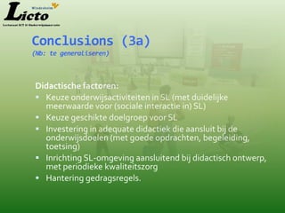Conclusions (3a)
(Nb: te generaliseren)



Didactische factoren:
 Keuze onderwijsactiviteiten in SL (met duidelijke
  meerwaarde voor (sociale interactie in) SL)
 Keuze geschikte doelgroep voor SL
 Investering in adequate didactiek die aansluit bij de
  onderwijsdoelen (met goede opdrachten, begeleiding,
  toetsing)
 Inrichting SL-omgeving aansluitend bij didactisch ontwerp,
  met periodieke kwaliteitszorg
 Hantering gedragsregels.
 