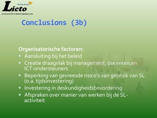 Conclusions (3b)


Organisatorische factoren:
 Aansluiting bij het beleid
 Creatie draagvlak bij management, docenten,en
  ICT-ondersteuners
 Beperking van gevreesde risico’s van gebruik van SL
  (o.a. tijdsinvestering)
 Investering in deskundigheidsbevordering
 Afspraken over manier van werken bij de SL-
  activiteit
 