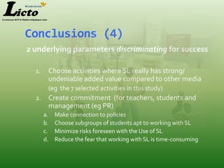 Conclusions (4)
2 underlying parameters discriminating for success

  1.    Choose activities where SL really has strong/
        undeniable added value compared to other media
        (eg the 7 selected activities in this study)
  2.    Create commitment (for teachers, students and
        management (eg PR)
       a.   Make connection to policies
       b.   Choose subgroups of students apt to working with SL
       c.   Minimize risks foreseen with the Use of SL
       d.   Reduce the fear that working with SL is time-consuming
 