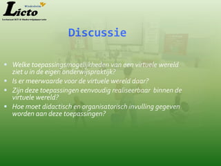 Discussie

 Welke toepassingsmogelijkheden van een virtuele wereld
  ziet u in de eigen onderwijspraktijk?
 Is er meerwaarde voor de virtuele wereld daar?
 Zijn deze toepassingen eenvoudig realiseerbaar binnen de
  virtuele wereld?
 Hoe moet didactisch en organisatorisch invulling gegeven
  worden aan deze toepassingen?
 