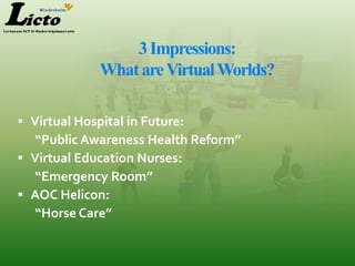 3 Impressions:
              What are Virtual Worlds?

 Virtual Hospital in Future:
   “Public Awareness Health Reform”
 Virtual Education Nurses:
   “Emergency Room”
 AOC Helicon:
   “Horse Care”
 
