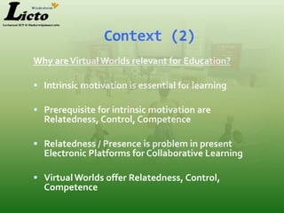 Context (2)
Why are Virtual Worlds relevant for Education?

 Intrinsic motivation is essential f0r learning

 Prerequisite for intrinsic motivation are
  Relatedness, Control, Competence

 Relatedness / Presence is problem in present
  Electronic Platforms for Collaborative Learning

 Virtual Worlds offer Relatedness, Control,
  Competence
 