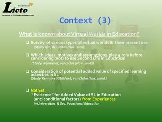 Context (3)
What is known about Virtual Worlds in Education?
   Survey of various types of virtual worlds & their present use
      (Study Jisc, de Freitas (Nov. 2008)

   Which ideas, motives and assumptions play a role before
    considering (not) to use Second Life in Education
     (Study Kennisnet, van Schie (Nov. 2008))

   Consideration of potential added value of specified learning
    activities in SL
    (Study Kennisnet/SURFnet, van Dulm (Jan. 2009) )


   Not yet:
     “Evidence” for Added Value of SL in Education
      (and conditional factors) from Experiences
      in Universities & Sec. Vocational Education
 