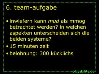 6. team-aufgabe

• inwiefern kann mud als mmog
  betrachtet werden? in welchen
  aspekten unterscheiden sich die
  beiden systeme?
• 15 minuten zeit
• belohnung: 300 kücklichs
 