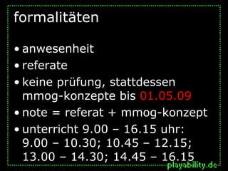 formalitäten

• anwesenheit
• referate
• keine prüfung, stattdessen
  mmog-konzepte bis 01.05.09
• note = referat + mmog-konzept
• unterricht 9.00 – 16.15 uhr:
  9.00 – 10.30; 10.45 – 12.15;
  13.00 – 14.30; 14.45 – 16.15
 