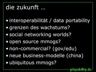 die zukunft …

• interoperabilität / data portability
• grenzen des wachstums?
• social networking worlds?
• open source mmogs?
• non-commercial? (gov/edu)
• neue business-modelle (china)
• ubiquitous mmogs?
 
