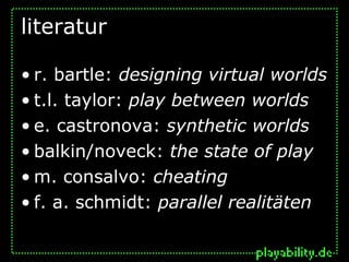 literatur

• r. bartle: designing virtual worlds
• t.l. taylor: play between worlds
• e. castronova: synthetic worlds
• balkin/noveck: the state of play
• m. consalvo: cheating
• f. a. schmidt: parallel realitäten
 