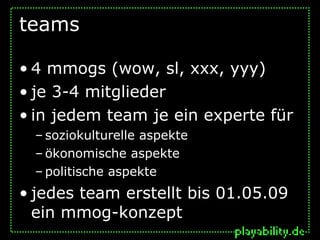 teams

• 4 mmogs (wow, sl, xxx, yyy)
• je 3-4 mitglieder
• in jedem team je ein experte für
  – soziokulturelle aspekte
  – ökonomische aspekte
  – politische aspekte
• jedes team erstellt bis 01.05.09
  ein mmog-konzept
 