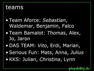 teams

• Team Aforce: Sebastian,
  Waldemar, Benjamin, Falco
• Team Bamalot: Thomas, Alex,
  Jo, Jaron
• DAS TEAM: Vito, Erdi, Marian,
• Serious Fun: Mats, Anna, Julius
• KKS: Julian, Christina, Lynn
 
