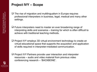 Project IVY – Scope

 The rise of migration and multilingualism in Europe requires
  professional interpreters in busines...
