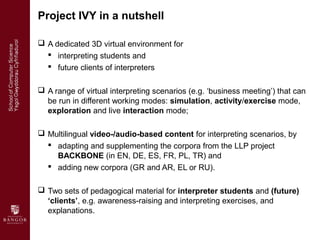 Project IVY in a nutshell

 A dedicated 3D virtual environment for
   interpreting students and
   future clients of in...