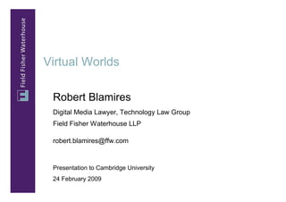 Virtual Worlds

 Robert Blamires
 Digital Media Lawyer, Technology Law Group
 Field Fisher Waterhouse LLP

 robert.blamires@ffw.com


 Presentation to Cambridge University
 24 February 2009
 