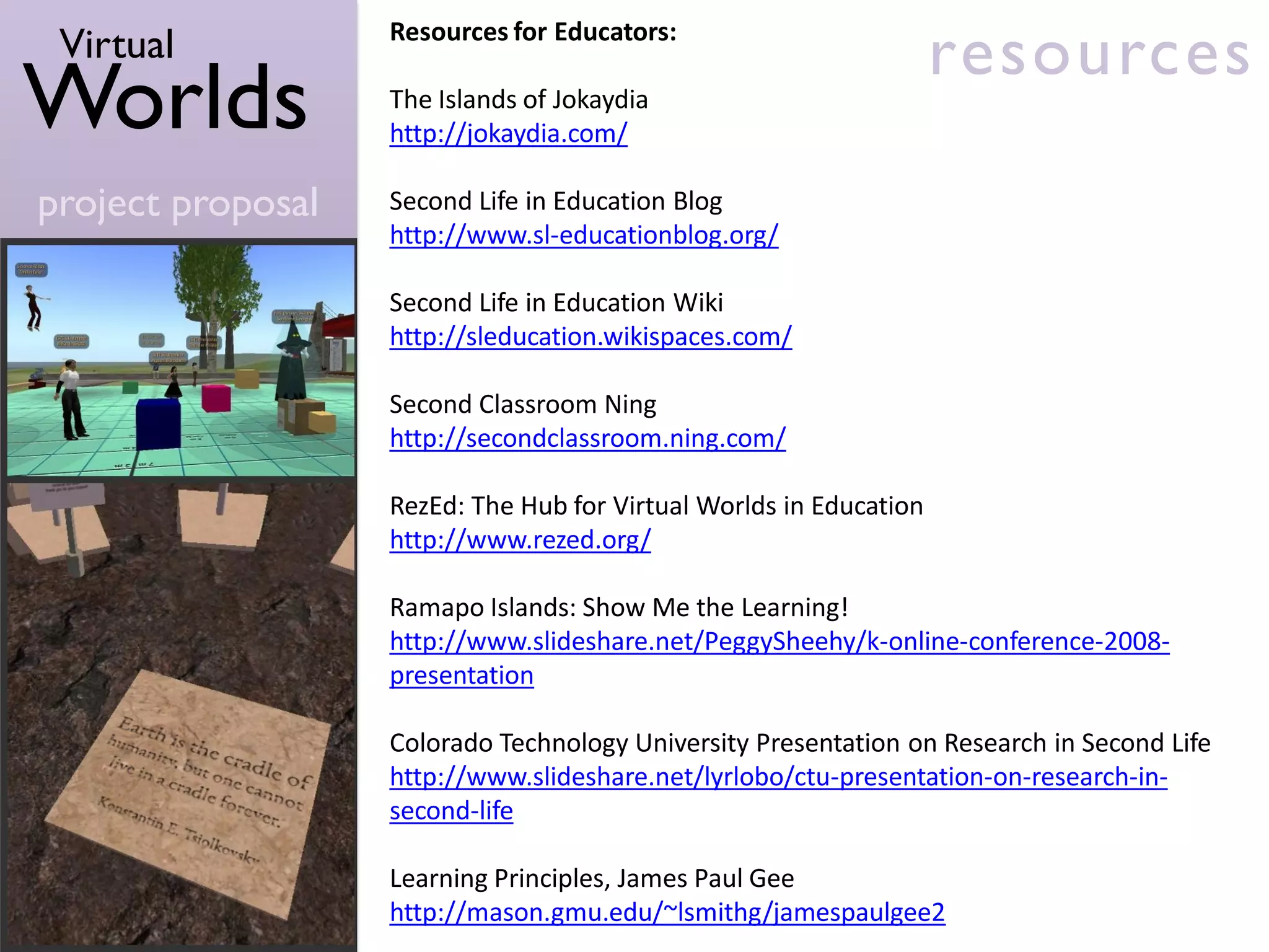 Virtual           Resources for Educators:
                                                                    resources
Worlds             The Islands of Jokaydia
                   http://jokaydia.com/

project proposal   Second Life in Education Blog
                   http://www.sl-educationblog.org/

                   Second Life in Education Wiki
                   http://sleducation.wikispaces.com/

                   Second Classroom Ning
                   http://secondclassroom.ning.com/

                   RezEd: The Hub for Virtual Worlds in Education
                   http://www.rezed.org/

                   Ramapo Islands: Show Me the Learning!
                   http://www.slideshare.net/PeggySheehy/k-online-conference-2008-
                   presentation

                   Colorado Technology University Presentation on Research in Second Life
                   http://www.slideshare.net/lyrlobo/ctu-presentation-on-research-in-
                   second-life

                   Learning Principles, James Paul Gee
                   http://mason.gmu.edu/~lsmithg/jamespaulgee2
 