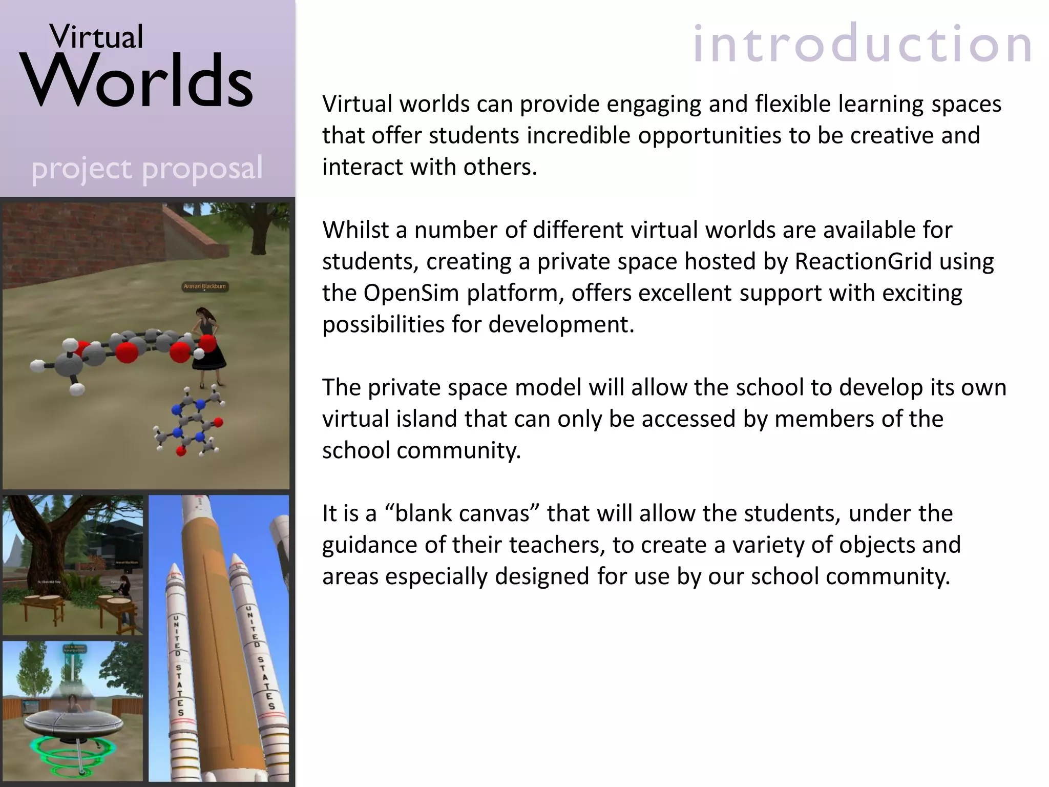 Virtual                                              introduction
Worlds             Virtual worlds can provide engaging and flexible learning spaces
                   that offer students incredible opportunities to be creative and
project proposal   interact with others.

                   Whilst a number of different virtual worlds are available for
                   students, creating a private space hosted by ReactionGrid using
                   the OpenSim platform, offers excellent support with exciting
                   possibilities for development.

                   The private space model will allow the school to develop its own
                   virtual island that can only be accessed by members of the
                   school community.

                   It is a “blank canvas” that will allow the students, under the
                   guidance of their teachers, to create a variety of objects and
                   areas especially designed for use by our school community.
 