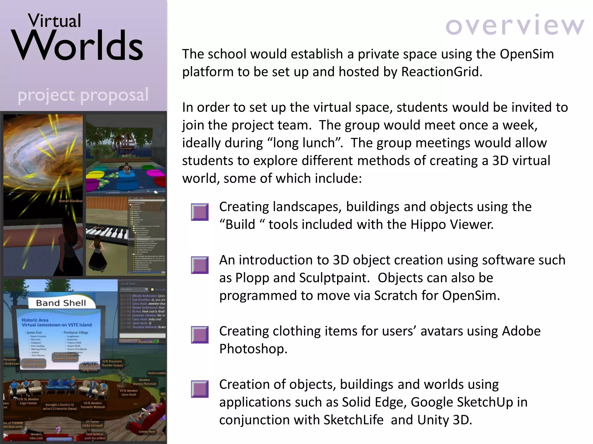 Virtual                                                       over view
Worlds             The school would establish a private space using the OpenSim
                   platform to be set up and hosted by ReactionGrid.
project proposal
                   In order to set up the virtual space, students would be invited to
                   join the project team. The group would meet once a week,
                   ideally during “long lunch”. The group meetings would allow
                   students to explore different methods of creating a 3D virtual
                   world, some of which include:
                         Creating landscapes, buildings and objects using the
                         “Build “ tools included with the Hippo Viewer.

                         An introduction to 3D object creation using software such
                         as Plopp and Sculptpaint. Objects can also be
                         programmed to move via Scratch for OpenSim.

                         Creating clothing items for users’ avatars using Adobe
                         Photoshop.

                         Creation of objects, buildings and worlds using
                         applications such as Solid Edge, Google SketchUp in
                         conjunction with SketchLife and Unity 3D.
 