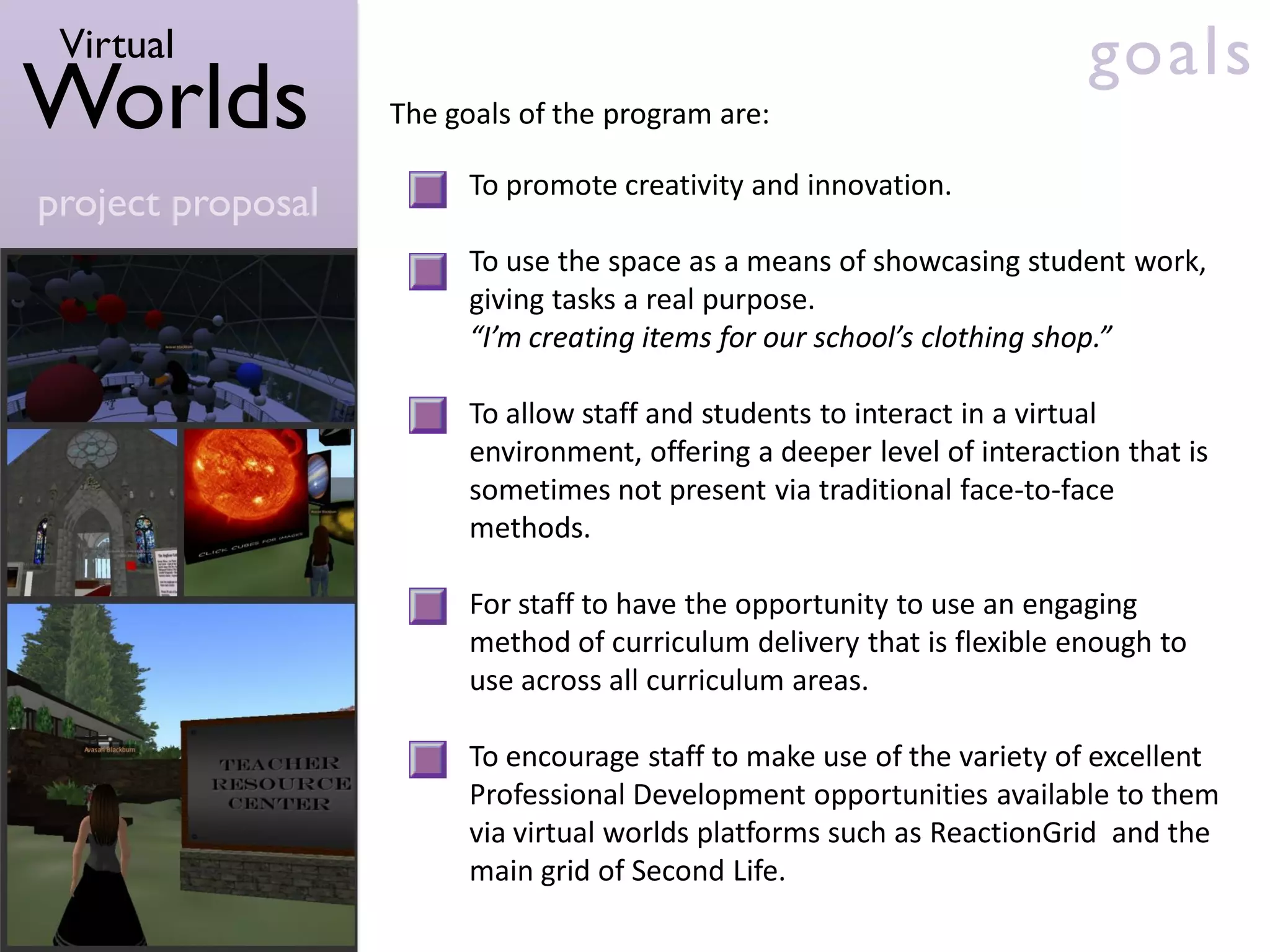 Virtual                                                                  goals
Worlds             The goals of the program are:

                         To promote creativity and innovation.
project proposal
                         To use the space as a means of showcasing student work,
                         giving tasks a real purpose.
                         “I’m creating items for our school’s clothing shop.”

                         To allow staff and students to interact in a virtual
                         environment, offering a deeper level of interaction that is
                         sometimes not present via traditional face-to-face
                         methods.

                         For staff to have the opportunity to use an engaging
                         method of curriculum delivery that is flexible enough to
                         use across all curriculum areas.

                         To encourage staff to make use of the variety of excellent
                         Professional Development opportunities available to them
                         via virtual worlds platforms such as ReactionGrid and the
                         main grid of Second Life.
 